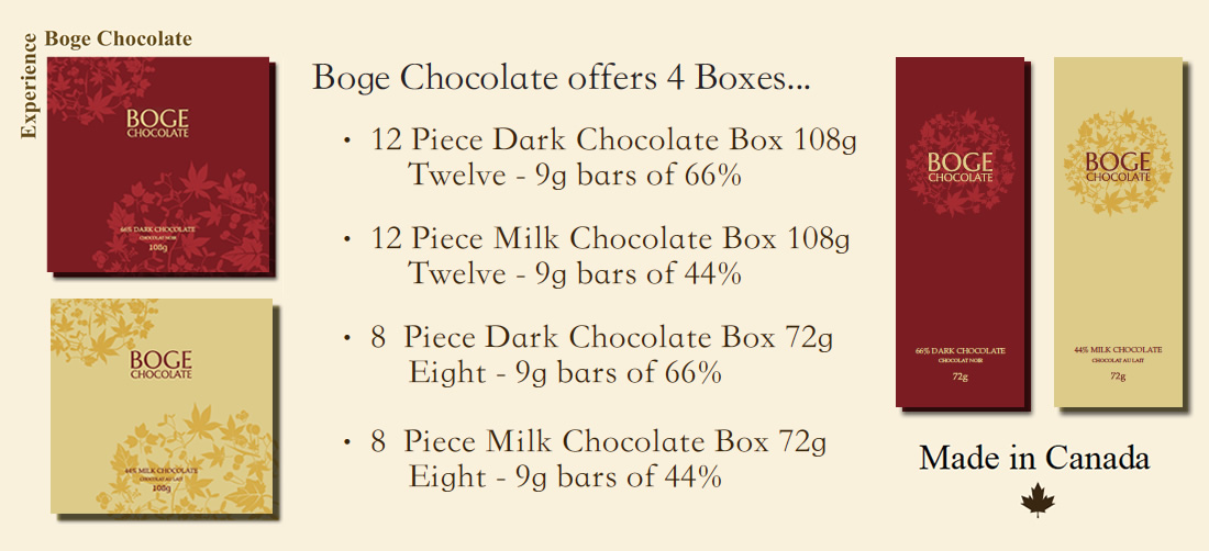 Boge Chocolate offers 4 Boxes...  12 Piece Dark Chocolate Box 108g (Twelve - 9g bars of 66%)  12 Piece Milk Chocolate Box 108g (Twelve - 9g bars of 44%)  8 Piece Dark Chocolate Box 72g (Eight - 9g bars of 66%)  8 Piece Milk Chocolate Box 72g (Eight - 9g bars of 44%)