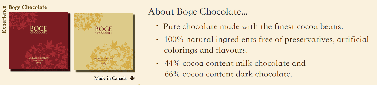 About Boge Chocolate...  Pure chocolate made with the finest cocoa beans.  100% natural ingredients free of preservatives, artificial colorings and flavours.  44% cocoa content mil chocolate and 66% cocoa content dark chocolate.